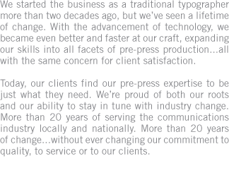 We started the business as a traditional typographer more than two decades ago, but we�ve seen a lifetime of change. Today, our clients find our pre-press expertise to be just what they need. We serve the communications industry locally and nationally.