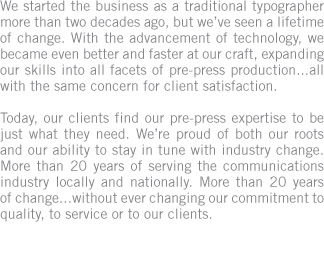 We started the business as a traditional typographer more than two decades ago, but weve seen a lifetime of change. Today, our clients find our pre-press expertise to be just what they need. We serve the communications industry locally and nationally.