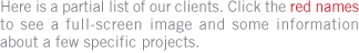 Here is a partial list of our clients. Click the red names to see a full-screen image and some information about a few specific projects.