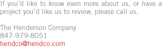 If you&rsquo;d like to know even more about us, or have a project you&rsquo;d like us to review, please call. The Henderson Company 847-979-8051 hendco@hendco.com