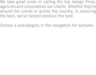 We take great pride in calling the top design firms, agencies and corporations our clients. Whether they&rsquo;re around the corner or across the country, in servicing the best, we&rsquo;ve helped produce the best. Choose a subcategory in the navigation for samples.